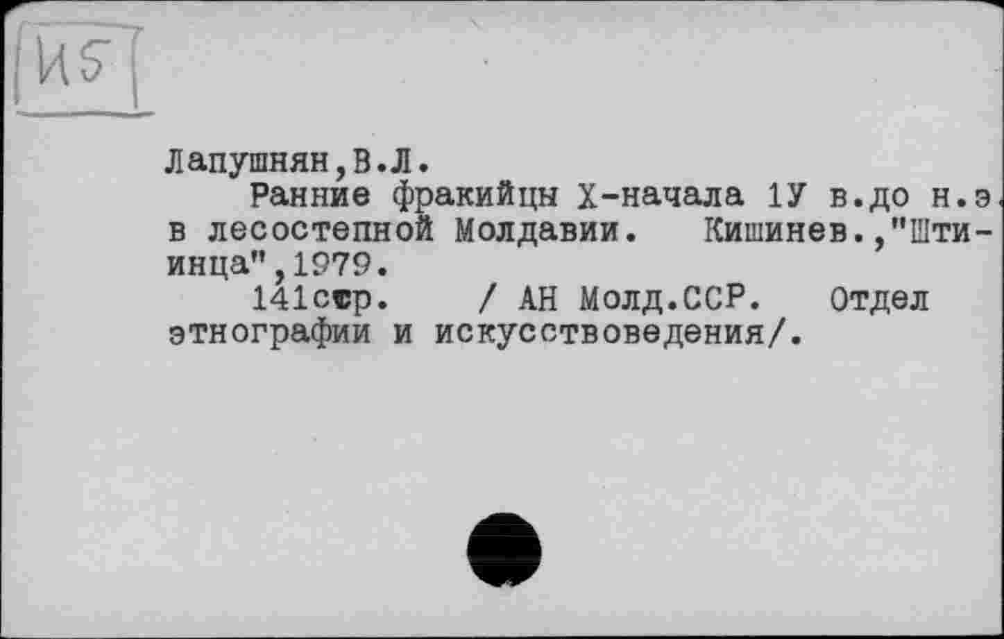 ﻿Лапушнян,В.Л.
Ранние фракийцы Х-начала 1У в.до н.э в лесостепной Молдавии. Кишинев.,"Шти-инца",1979.
141сср.	/ АН Молд.ССР. Отдел
этнографии и искусствоведения/.